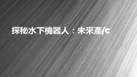 探秘水下機器人：未來產(chǎn)業(yè)的黑科技巨頭！